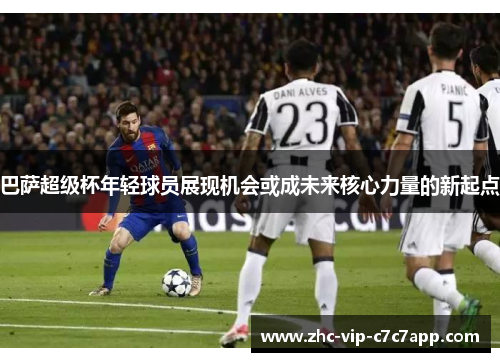 巴萨超级杯年轻球员展现机会或成未来核心力量的新起点 巴萨超级杯年轻球员展现机会或成未来核心力量的新起点
